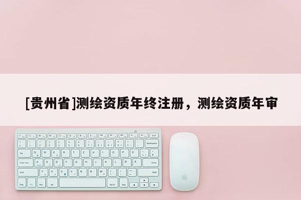 [貴州省]測繪資質(zhì)年終注冊，測繪資質(zhì)年審