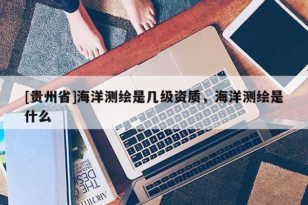 [貴州省]海洋測(cè)繪是幾級(jí)資質(zhì)，海洋測(cè)繪是什么