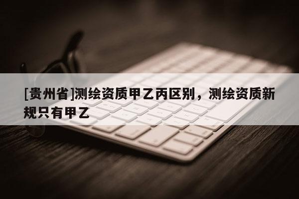 [貴州省]測(cè)繪資質(zhì)甲乙丙區(qū)別，測(cè)繪資質(zhì)新規(guī)只有甲乙