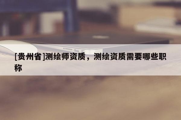 [貴州省]測(cè)繪師資質(zhì)，測(cè)繪資質(zhì)需要哪些職稱