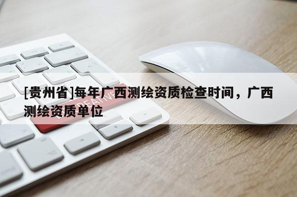 [貴州省]每年廣西測繪資質(zhì)檢查時間，廣西測繪資質(zhì)單位