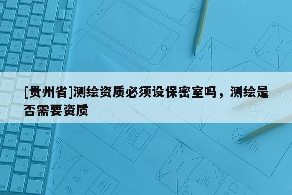[貴州省]測(cè)繪資質(zhì)必須設(shè)保密室嗎，測(cè)繪是否需要資質(zhì)