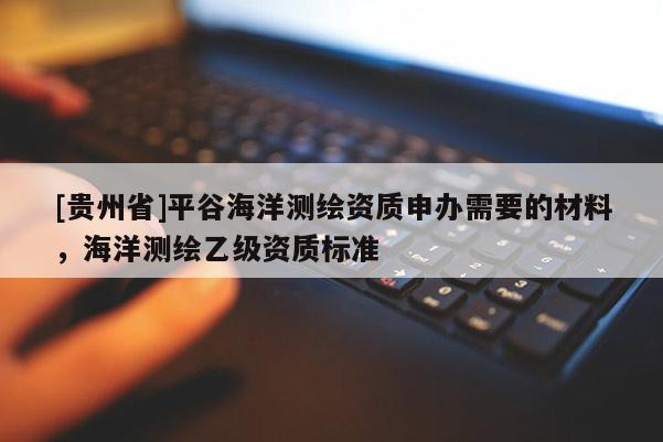 [貴州省]平谷海洋測繪資質(zhì)申辦需要的材料，海洋測繪乙級(jí)資質(zhì)標(biāo)準(zhǔn)