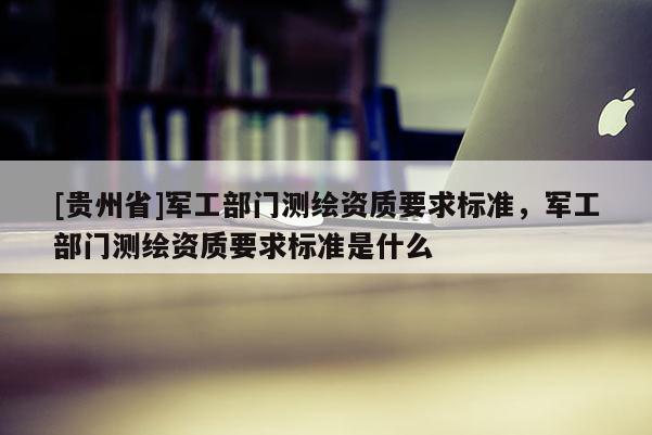 [貴州省]軍工部門測繪資質(zhì)要求標準，軍工部門測繪資質(zhì)要求標準是什么