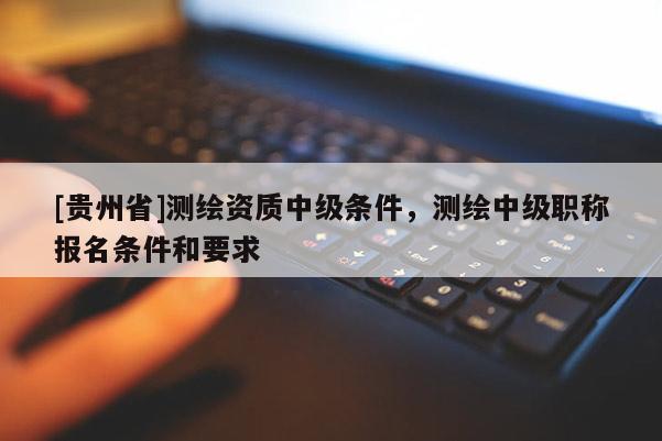 [貴州省]測(cè)繪資質(zhì)中級(jí)條件，測(cè)繪中級(jí)職稱報(bào)名條件和要求
