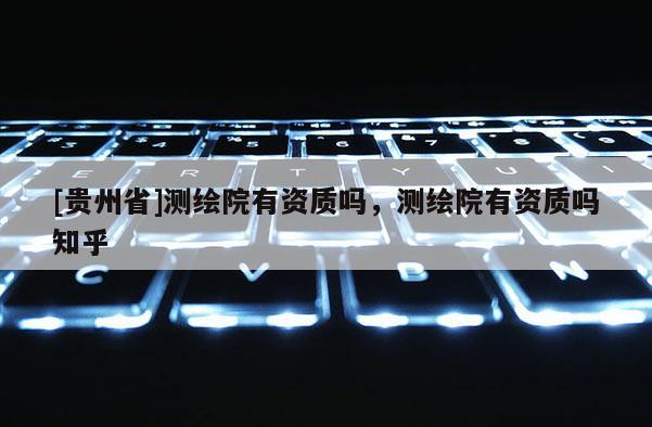 [貴州省]測繪院有資質(zhì)嗎，測繪院有資質(zhì)嗎知乎