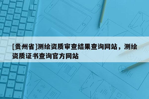 [貴州省]測繪資質(zhì)審查結(jié)果查詢網(wǎng)站，測繪資質(zhì)證書查詢官方網(wǎng)站