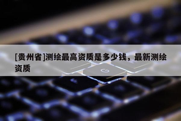 [貴州省]測繪最高資質(zhì)是多少錢，最新測繪資質(zhì)