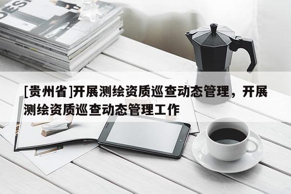 [貴州省]開展測繪資質(zhì)巡查動(dòng)態(tài)管理，開展測繪資質(zhì)巡查動(dòng)態(tài)管理工作