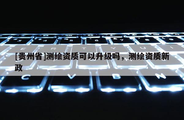 [貴州省]測繪資質(zhì)可以升級嗎，測繪資質(zhì)新政