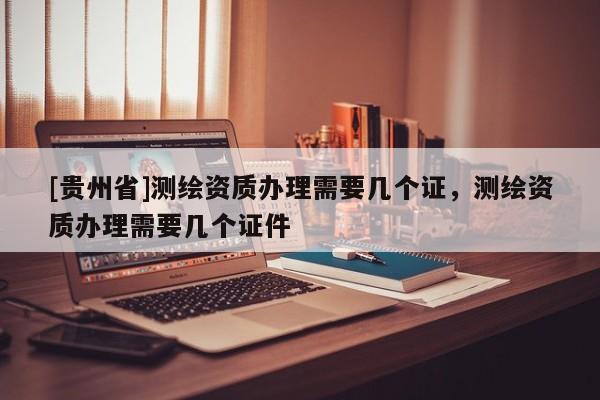 [貴州省]測繪資質(zhì)辦理需要幾個證，測繪資質(zhì)辦理需要幾個證件