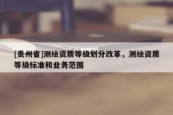 [貴州省]測繪資質(zhì)等級劃分改革，測繪資質(zhì)等級標(biāo)準(zhǔn)和業(yè)務(wù)范圍