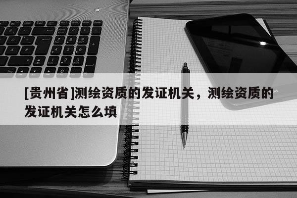 [貴州省]測繪資質(zhì)的發(fā)證機關(guān)，測繪資質(zhì)的發(fā)證機關(guān)怎么填