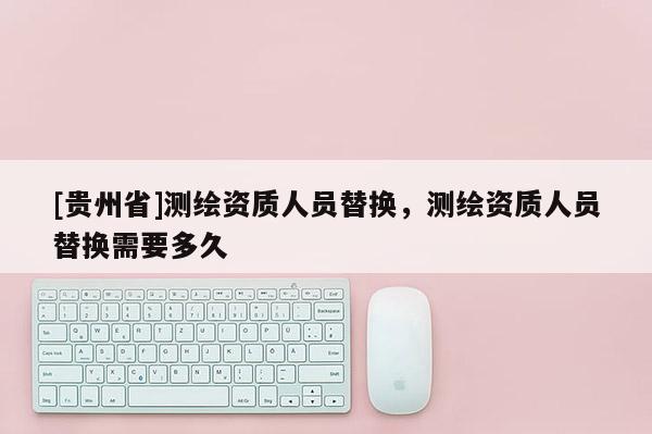 [貴州省]測繪資質(zhì)人員替換，測繪資質(zhì)人員替換需要多久