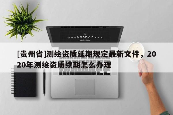 [貴州省]測(cè)繪資質(zhì)延期規(guī)定最新文件，2020年測(cè)繪資質(zhì)續(xù)期怎么辦理