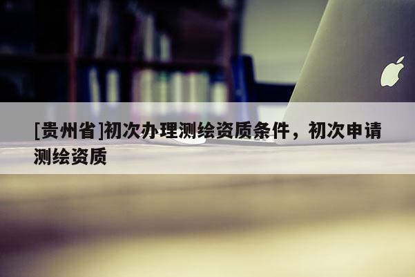 [貴州省]初次辦理測繪資質(zhì)條件，初次申請(qǐng)測繪資質(zhì)