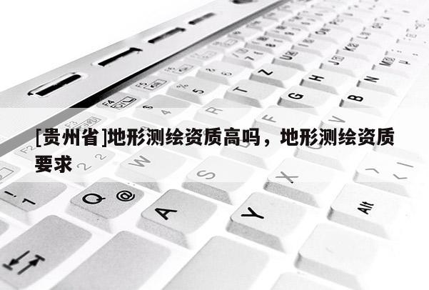 [貴州省]地形測繪資質(zhì)高嗎，地形測繪資質(zhì)要求