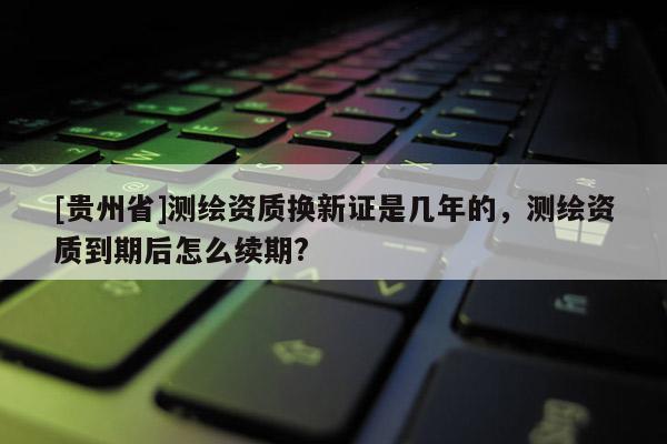 [貴州省]測繪資質(zhì)換新證是幾年的，測繪資質(zhì)到期后怎么續(xù)期?