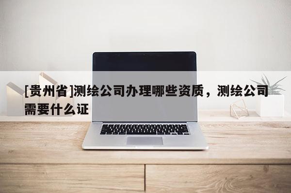 [貴州省]測繪公司辦理哪些資質，測繪公司需要什么證