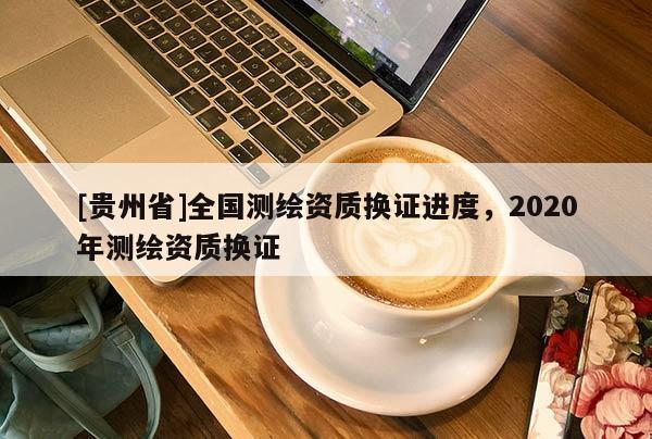 [貴州省]全國測繪資質(zhì)換證進度，2020年測繪資質(zhì)換證