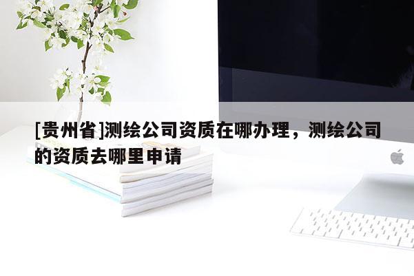 [貴州省]測繪公司資質(zhì)在哪辦理，測繪公司的資質(zhì)去哪里申請