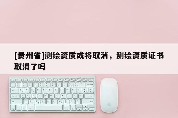 [貴州省]測繪資質(zhì)或?qū)⑷∠?，測繪資質(zhì)證書取消了嗎
