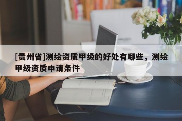 [貴州省]測繪資質(zhì)甲級的好處有哪些，測繪甲級資質(zhì)申請條件