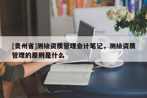 [貴州省]測繪資質(zhì)管理會計筆記，測繪資質(zhì)管理的原則是什么