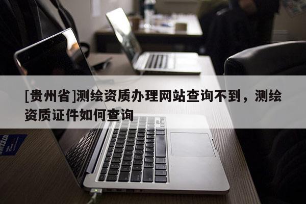 [貴州省]測(cè)繪資質(zhì)辦理網(wǎng)站查詢不到，測(cè)繪資質(zhì)證件如何查詢