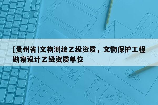 [貴州省]文物測(cè)繪乙級(jí)資質(zhì)，文物保護(hù)工程勘察設(shè)計(jì)乙級(jí)資質(zhì)單位