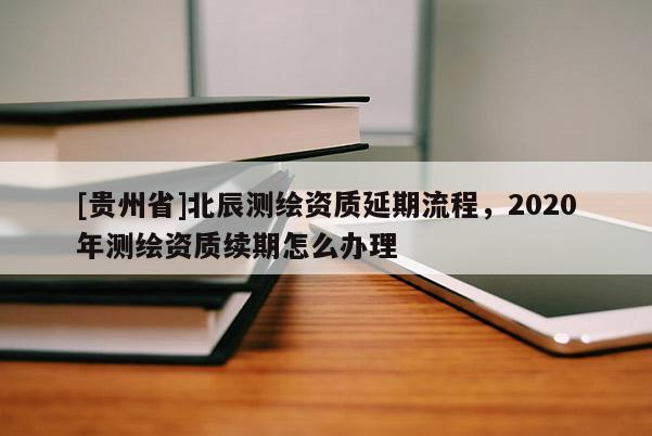 [貴州省]北辰測(cè)繪資質(zhì)延期流程，2020年測(cè)繪資質(zhì)續(xù)期怎么辦理