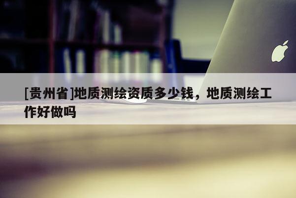[貴州省]地質(zhì)測(cè)繪資質(zhì)多少錢，地質(zhì)測(cè)繪工作好做嗎