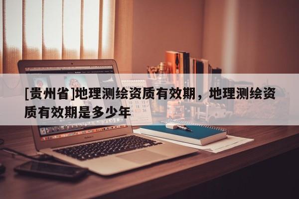 [貴州省]地理測繪資質(zhì)有效期，地理測繪資質(zhì)有效期是多少年