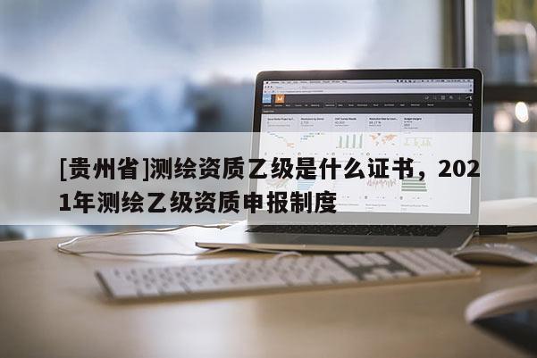 [貴州省]測繪資質(zhì)乙級是什么證書，2021年測繪乙級資質(zhì)申報制度