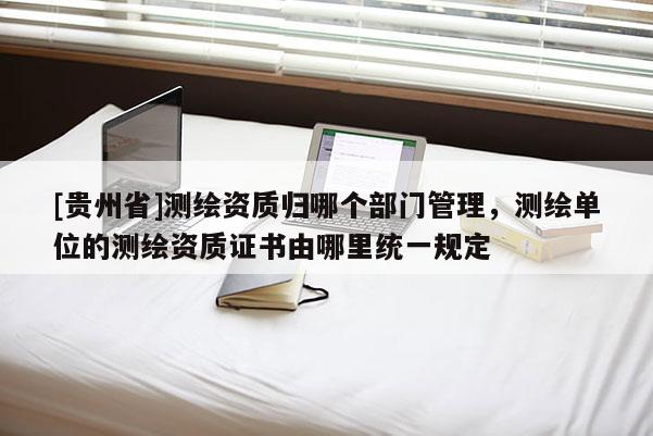 [貴州省]測(cè)繪資質(zhì)歸哪個(gè)部門(mén)管理，測(cè)繪單位的測(cè)繪資質(zhì)證書(shū)由哪里統(tǒng)一規(guī)定