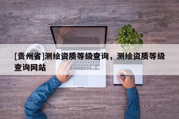 [貴州省]測繪資質(zhì)等級查詢，測繪資質(zhì)等級查詢網(wǎng)站