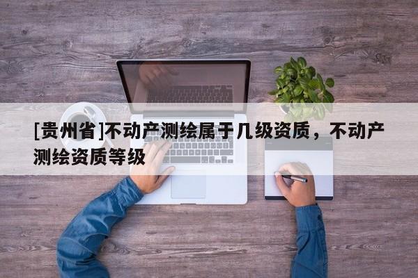 [貴州省]不動(dòng)產(chǎn)測(cè)繪屬于幾級(jí)資質(zhì)，不動(dòng)產(chǎn)測(cè)繪資質(zhì)等級(jí)