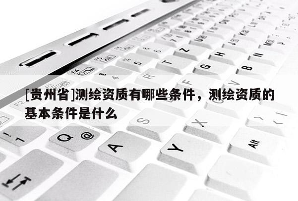 [貴州省]測繪資質有哪些條件，測繪資質的基本條件是什么