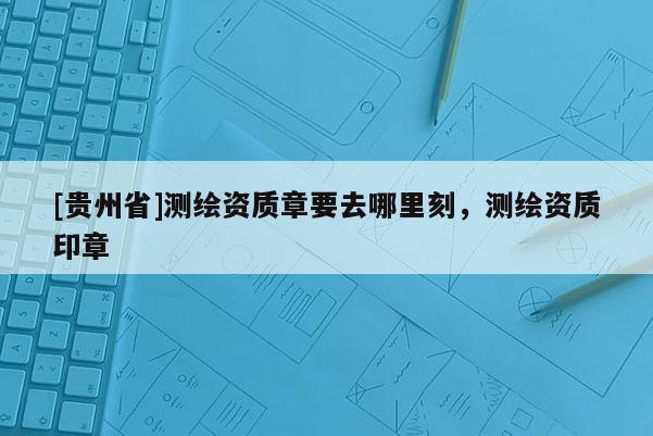 [貴州省]測繪資質章要去哪里刻，測繪資質印章