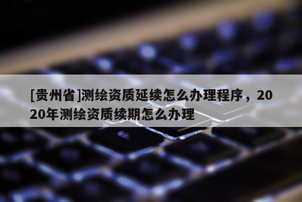 [貴州省]測(cè)繪資質(zhì)延續(xù)怎么辦理程序，2020年測(cè)繪資質(zhì)續(xù)期怎么辦理