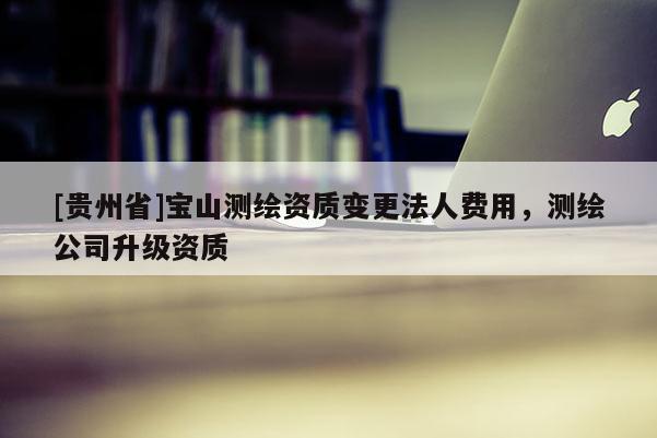 [貴州省]寶山測繪資質(zhì)變更法人費用，測繪公司升級資質(zhì)