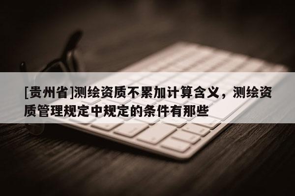 [貴州省]測繪資質(zhì)不累加計算含義，測繪資質(zhì)管理規(guī)定中規(guī)定的條件有那些