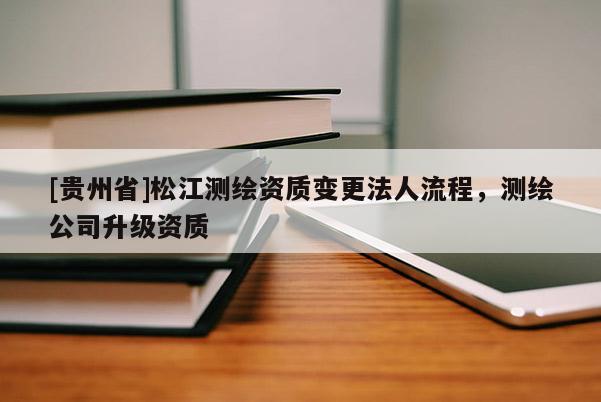 [貴州省]松江測(cè)繪資質(zhì)變更法人流程，測(cè)繪公司升級(jí)資質(zhì)