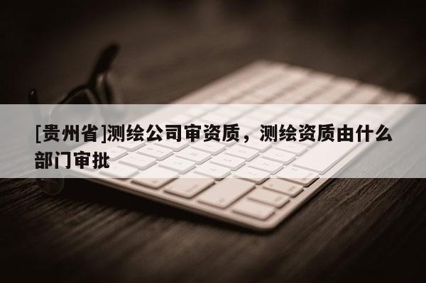 [貴州省]測繪公司審資質(zhì)，測繪資質(zhì)由什么部門審批