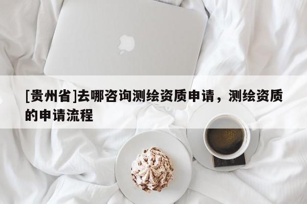 [貴州省]去哪咨詢測繪資質(zhì)申請，測繪資質(zhì)的申請流程