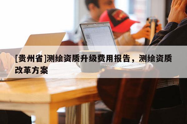 [貴州省]測(cè)繪資質(zhì)升級(jí)費(fèi)用報(bào)告，測(cè)繪資質(zhì)改革方案
