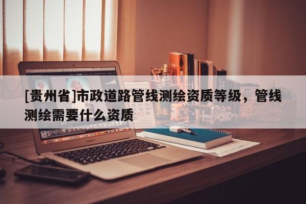 [貴州省]市政道路管線測繪資質(zhì)等級，管線測繪需要什么資質(zhì)