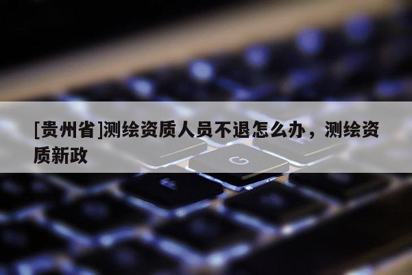 [貴州省]測繪資質(zhì)人員不退怎么辦，測繪資質(zhì)新政