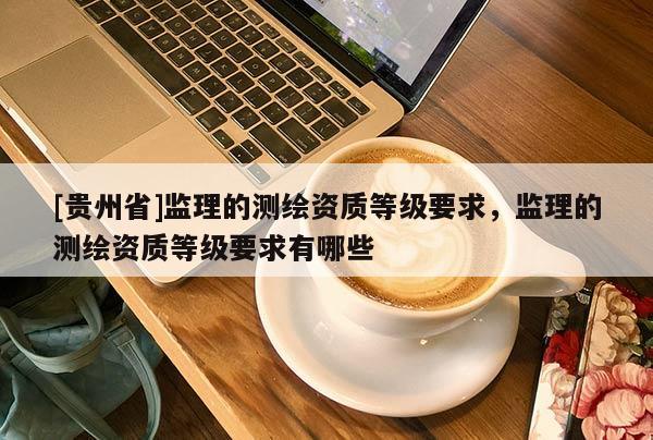[貴州省]監(jiān)理的測繪資質(zhì)等級要求，監(jiān)理的測繪資質(zhì)等級要求有哪些