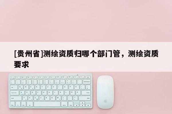 [貴州省]測繪資質(zhì)歸哪個部門管，測繪資質(zhì)要求